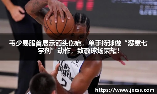 韦少易服首展示额头伤疤，单手持球做“惩意七字剂”动作，致敬球场荣耀！